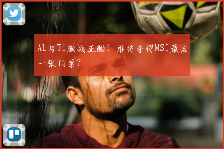 AL与T1激战正酣！谁将夺得MSI最后一张门票？