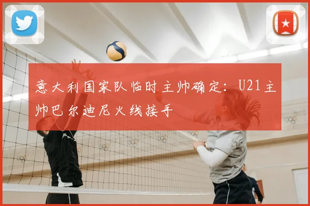 意大利国家队临时主帅确定：U21主帅巴尔迪尼火线接手