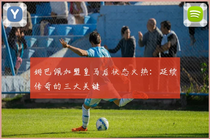 姆巴佩加盟皇马后状态火热:延续传奇的三大关键