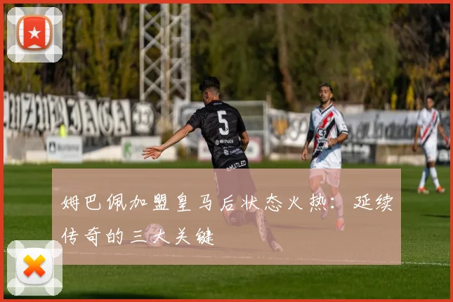 姆巴佩加盟皇马后状态火热:延续传奇的三大关键