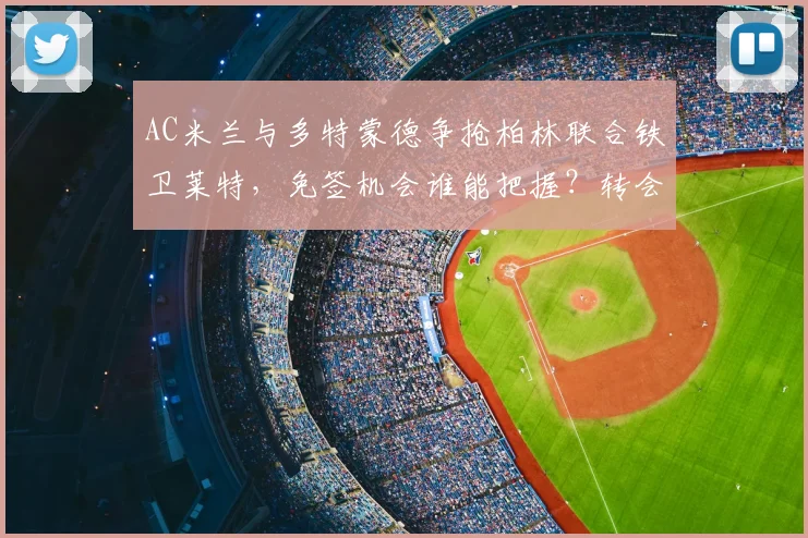 AC米兰与多特蒙德争抢柏林联合铁卫莱特，免签机会谁能把握？转会动态解析
