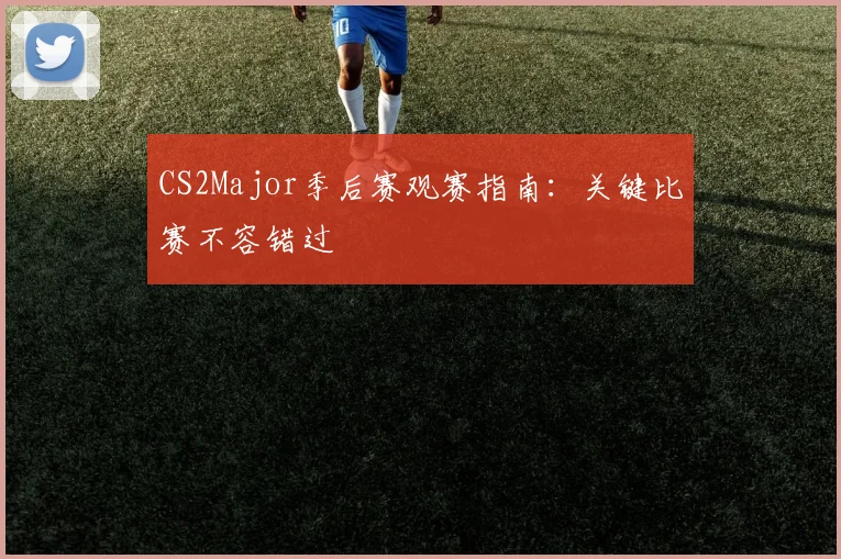 CS2Major季后赛观赛指南:关键比赛不容错过