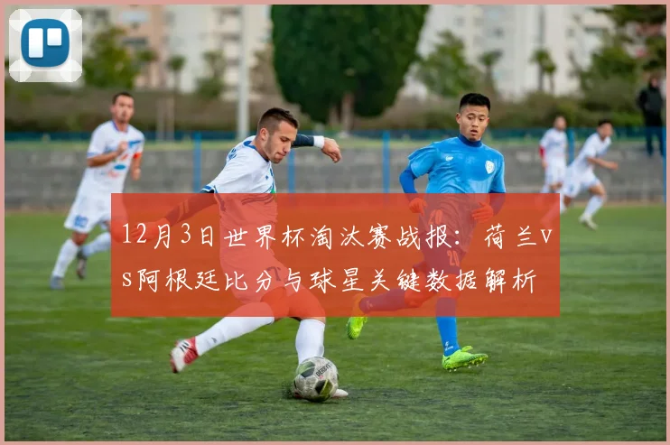 12月3日世界杯淘汰赛战报：荷兰vs阿根廷比分与球星关键数据解析
