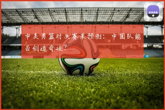 中美男篮对决赛果预测：中国队能否创造奇迹？