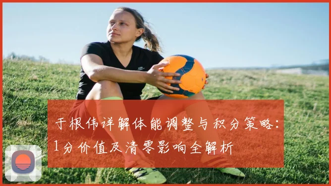 于根伟详解体能调整与积分策略：1分价值及清零影响全解析