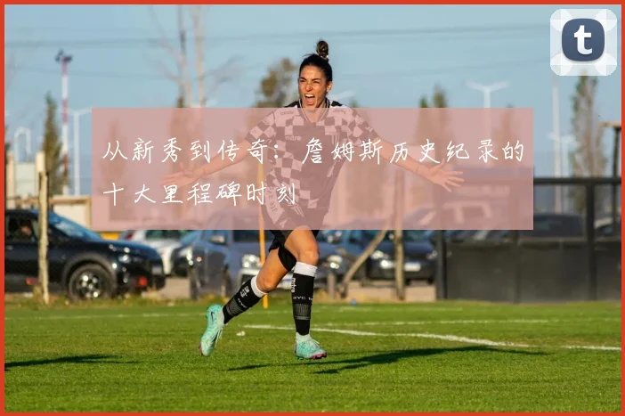 从新秀到传奇：詹姆斯历史纪录的十大里程碑时刻