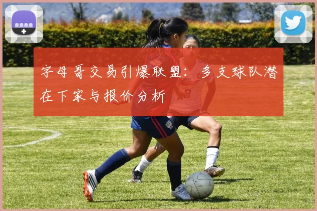字母哥交易引爆联盟：多支球队潜在下家与报价分析
