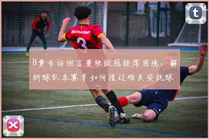 B费专访坦言曼联欧冠缺席困境，解析球队本赛季如何渡过难关安抚球迷