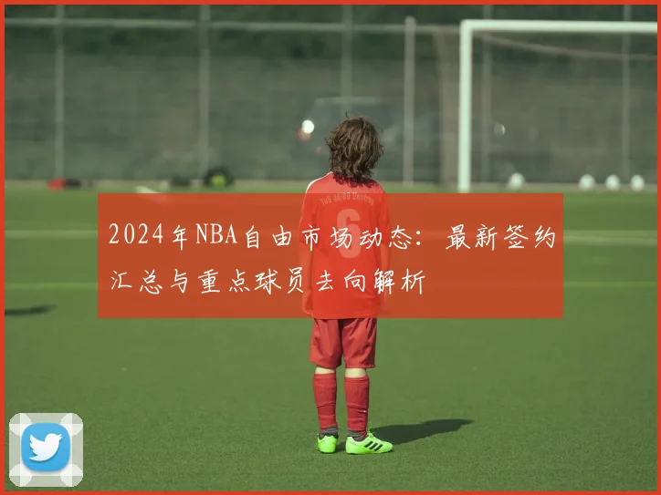 2024年NBA自由市场动态：最新签约汇总与重点球员去向解析